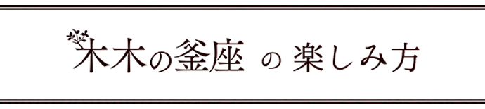 木木の釜座の楽しみ方